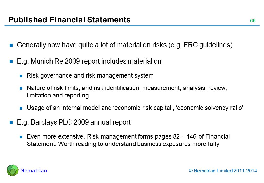 Bullet points include: Generally now have quite a lot of material on risks (e.g. FRC guidelines) E.g. Munich Re 2009 report includes material on Risk governance and risk management system Nature of risk limits, and risk identification, measurement, analysis, review, limitation and reporting Usage of an internal model and ‘economic risk capital’, ‘economic solvency ratio’ E.g. Barclays PLC 2009 annual report Even more extensive. Risk management forms pages 82 – 146 of Financial Statement. Worth reading to understand business exposures more fully