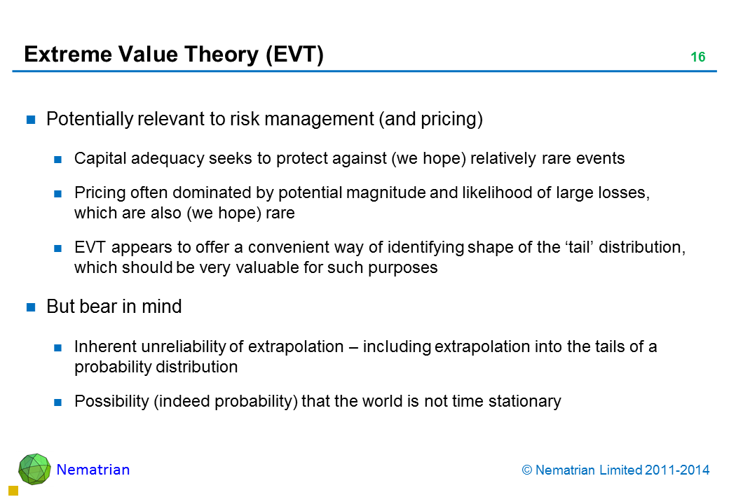 Bullet points include: Potentially relevant to risk management (and pricing) Capital adequacy seeks to protect against (we hope) relatively rare events Pricing often dominated by potential magnitude and likelihood of large losses, which are also (we hope) rare EVT appears to offer a convenient way of identifying shape of the ‘tail’ distribution, which should be very valuable for such purposes But bear in mind Inherent unreliability of extrapolation – including extrapolation into the tails of a probability distribution Possibility (indeed probability) that the world is not time stationary