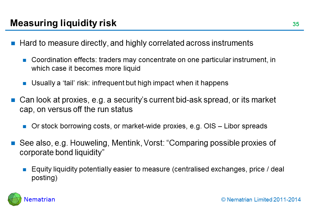 Bullet points include: Hard to measure directly, and highly correlated across instruments Coordination effects: traders may concentrate on one particular instrument, in which case it becomes more liquid Usually a ‘tail’ risk: infrequent but high impact when it happens Can look at proxies, e.g. a security’s current bid-ask spread, or its market cap, on versus off the run status Or stock borrowing costs, or market-wide proxies, e.g. OIS – Libor spreads See also, e.g. Houweling, Mentink, Vorst: “Comparing possible proxies of corporate bond liquidity” Equity liquidity potentially easier to measure (centralised exchanges, price / deal posting)