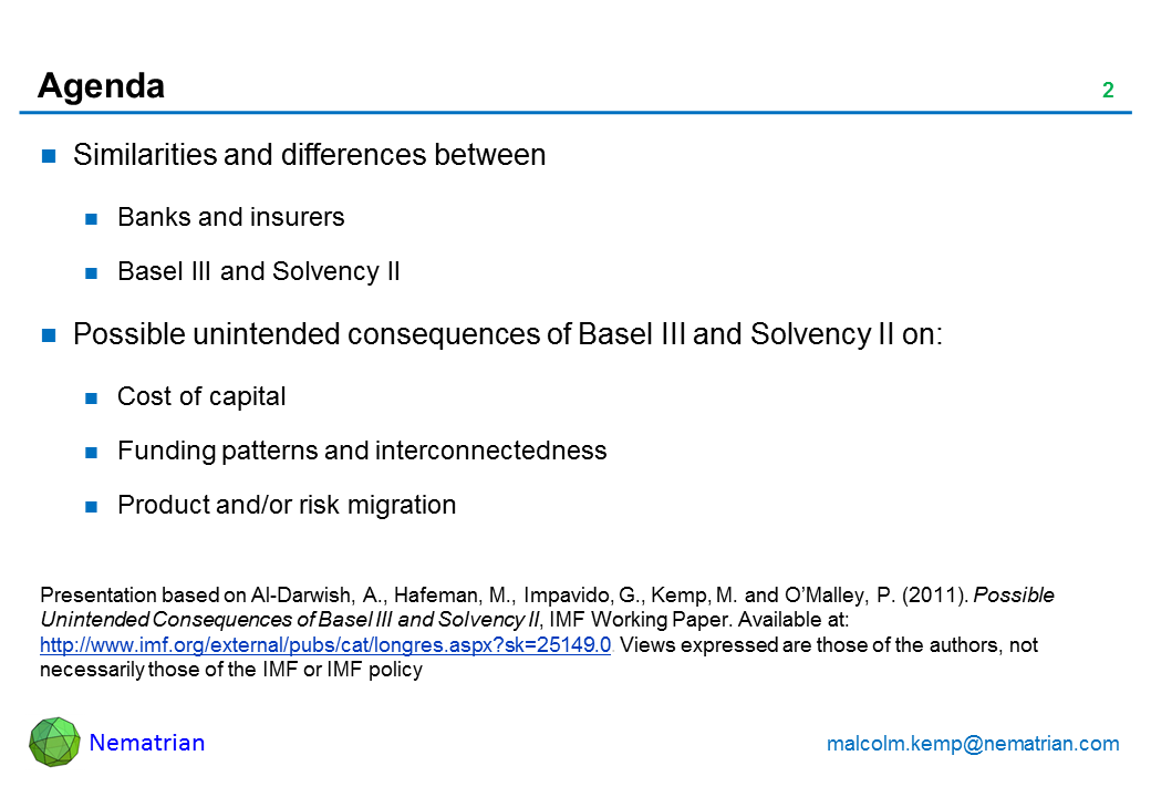 Bullet points include: Similarities and differences between Banks and insurers Basel III and Solvency II Possible unintended consequences of Basel III and Solvency II on: Cost of capital Funding patterns and interconnectedness Product and/or risk migration. Presentation based on Al-Darwish, A., Hafeman, M., Impavido, G., Kemp, M. and O'Malley, P. (2011). Possible Unintended Consequences of Basel III and Solvency II, IMF Working Paper. Available at: http://www.imf.org/external/pubs/cat/longres.aspx?sk=25149.0. Views expressed are those of the authors, not necessarily those of the IMF or IMF policy