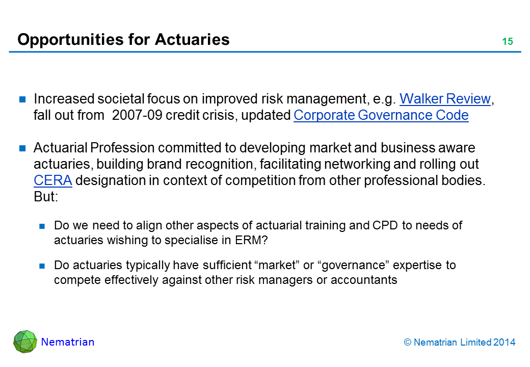 Bullet points include: Increased societal focus on improved risk management, e.g. Walker Review, fall out from  2007-09 credit crisis, updated Corporate Governance Code. Actuarial Profession committed to developing market and business aware actuaries, building brand recognition, facilitating networking and rolling out CERA designation in context of competition from other professional bodies. But: Do we need to align other aspects of actuarial training and CPD to needs of actuaries wishing to specialise in ERM? Trend towards AFH reporting to CRO? Do actuaries have sufficient “market” or “governance” expertise to compete against other risk managers or accountants. Will pension funds embrace ERM?