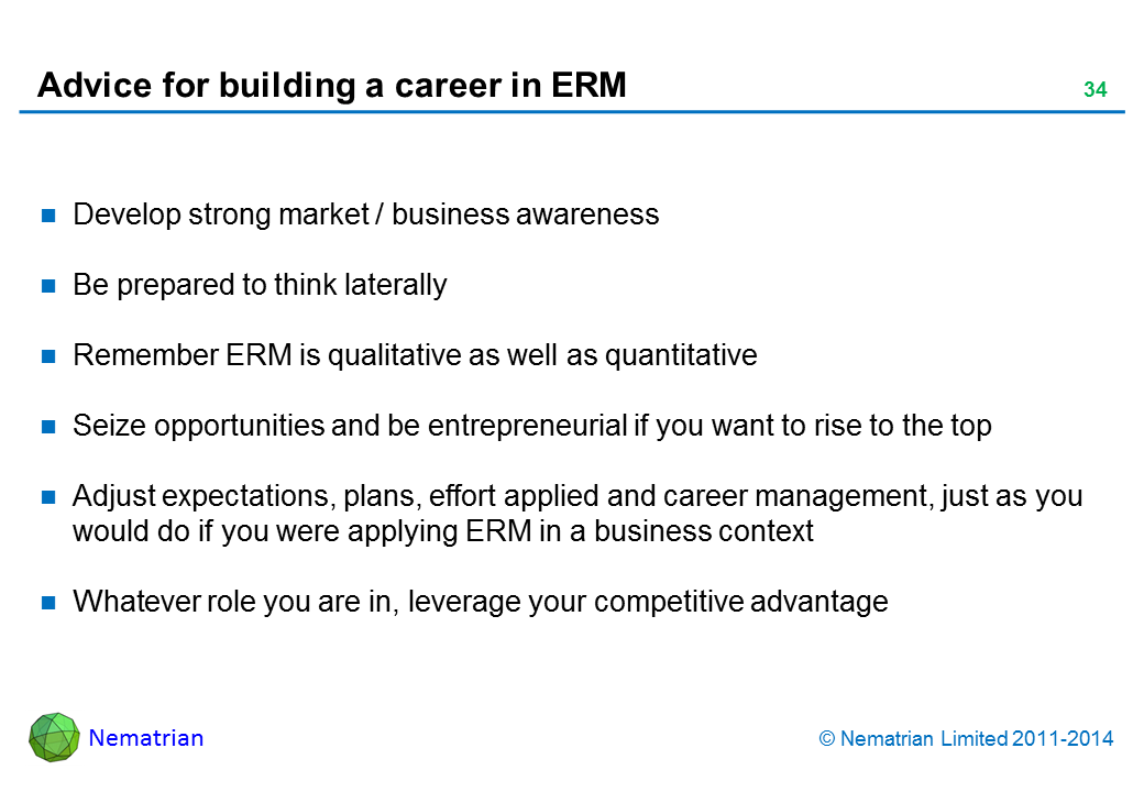 Bullet points include: Develop strong market / business awareness Be prepared to think laterally Remember ERM is qualitative as well as quantitative Seize opportunities and be entrepreneurial if you want to rise to the top Adjust expectations, plans, effort applied and career management, just as you would do if you were applying ERM in a business context Whatever role you are in, leverage your competitive advantage