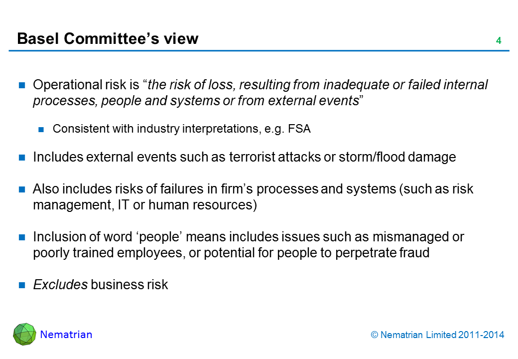 Bullet points include: Operational risk is “the risk of loss, resulting from inadequate or failed internal processes, people and systems or from external events”. Consistent with industry interpretations, e.g. PRA, FCA. Includes external events such as terrorist attacks or storm/flood damage. Also includes risks of failures in firm’s processes and systems (such as risk management, IT or human resources). Inclusion of word ‘people’ means includes issues such as mis-managed or poorly trained employees, or potential for people to perpetrate fraud. Excludes business risk