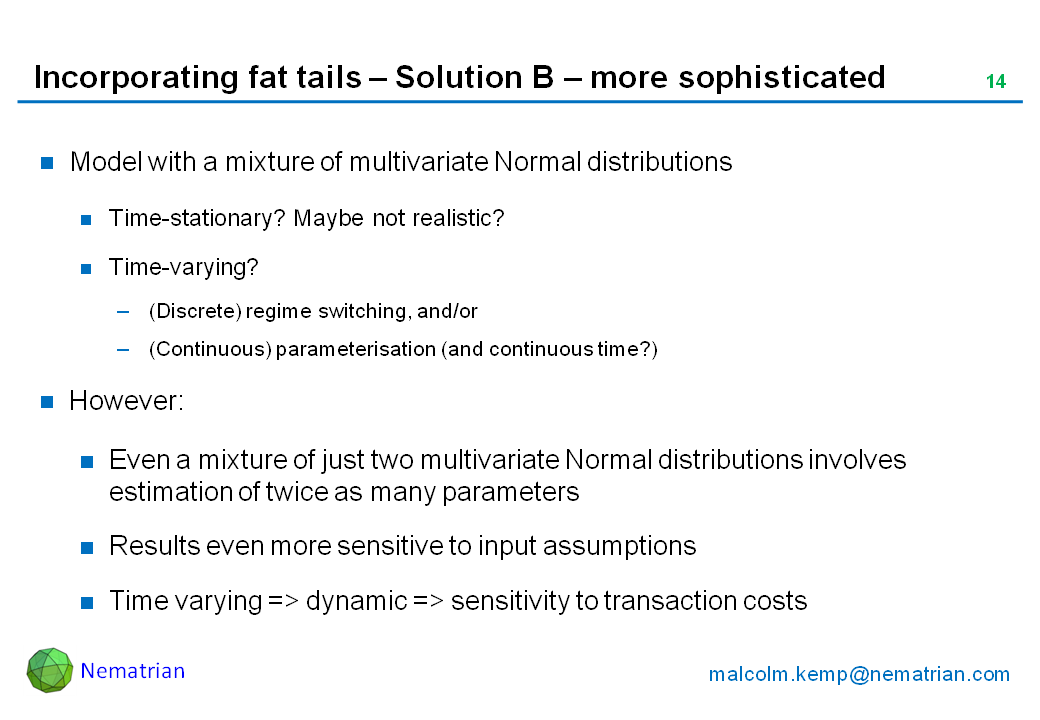 Bullet points include: Model with a mixture of multivariate Normal distributions. Time-stationary? Maybe not realistic? Time-varying? (Discrete) regime switching, and/or (Continuous) parameterisation (and continuous time?). However: Even a mixture of just two multivariate Normal distributions involves estimation of twice as many parameters, Results even more sensitive to input assumptions. Time varying => dynamic => sensitivity to transaction costs