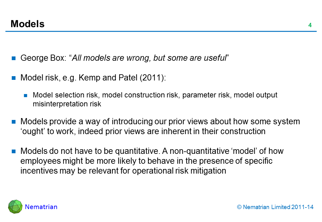 Bullet points include: George Box: “All models are wrong, but some are useful” Model risk, e.g. Kemp and Patel (2011): Model selection risk, model construction risk, parameter risk, model output misinterpretation risk Models provide a way of introducing our prior views about how some system ‘ought’ to work, indeed prior views are inherent in their construction Models do not have to be quantitative. A non-quantitative ‘model’ of how employees might be more likely to behave in the presence of specific incentives may be relevant for operational risk mitigation