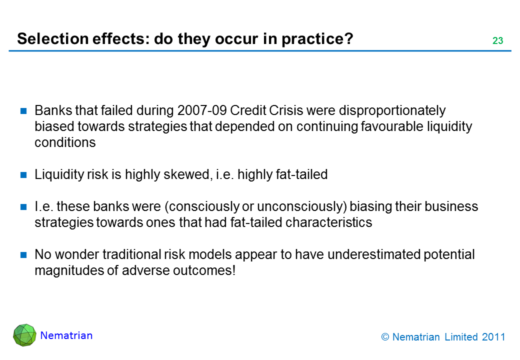 Bullet points include: Banks that failed during 2007-09 Credit Crisis were disproportionately biased towards strategies that depended on continuing favourable liquidity conditions. Liquidity risk is highly skewed, i.e. highly fat-tailed. I.e. these banks were (consciously or unconsciously) biasing their business strategies towards ones that had fat-tailed characteristics. No wonder traditional risk models appear to have underestimated potential magnitudes of adverse outcomes!
