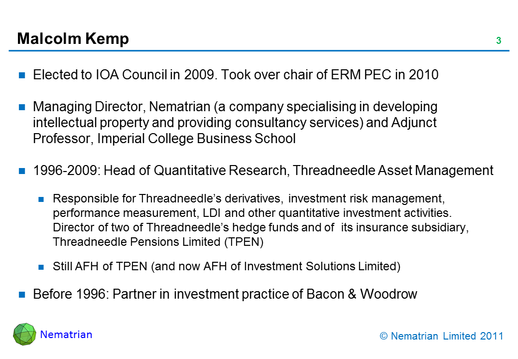 Bullet points include: Elected to IOA Council in 2009. Took over chair of ERM PEC in 2010. Managing Director, Nematrian (a company specialising in developing intellectual property and providing consultancy services) and Adjunct Professor, Imperial College Business School. 1996-2009: Head of Quantitative Research, Threadneedle Asset Management. Responsible for Threadneedle’s derivatives, investment risk management, performance measurement, LDI and other quantitative investment activities. Director of two of Threadneedle’s hedge funds and of  its insurance subsidiary, Threadneedle Pensions Limited (TPEN). Still AFH of TPEN (and now AFH of Investment Solutions Limited). Before 1996: Partner in investment practice of Bacon & Woodrow